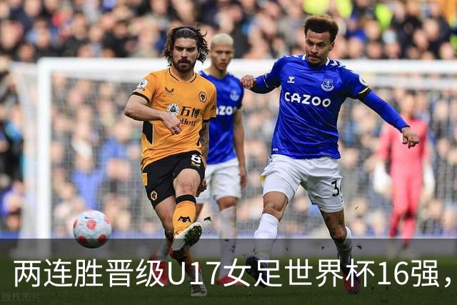 两连胜晋级U17女足世界杯16强，马晓旭：末轮全力向美国发起挑战