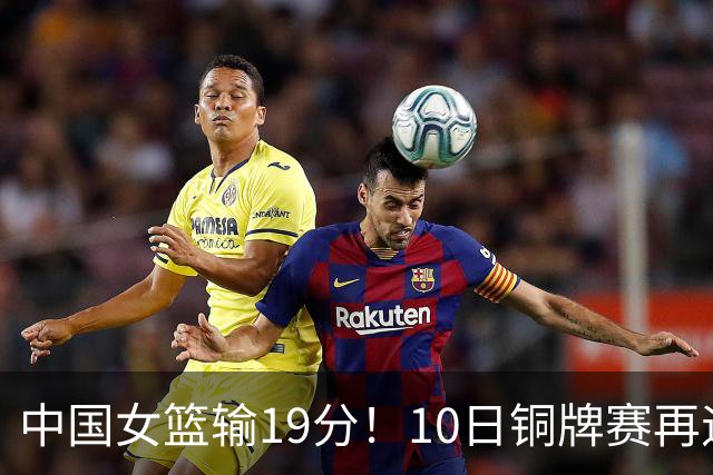 中国女篮输19分！10日铜牌赛再遇老对手，日澳两强队争冠