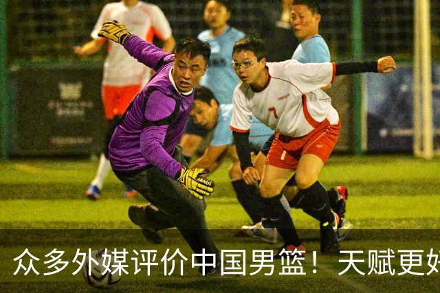 众多外媒评价中国男篮！天赋更好，打法却过时