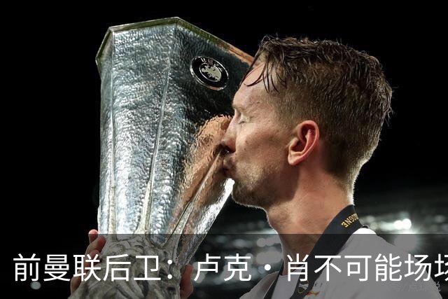 前曼联后卫：卢克·肖不可能场场首发，这是目前无法解决的问题