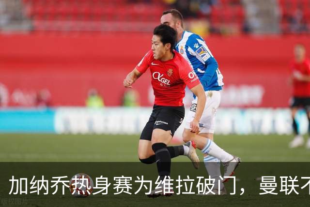 加纳乔热身赛为维拉破门，曼联不愿他沦为桑乔！拉爵还想再赚一笔