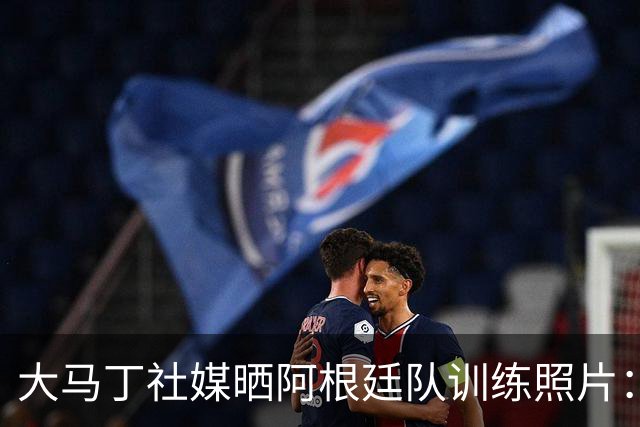 大马丁社媒晒阿根廷队训练照片：我爱我的祖国