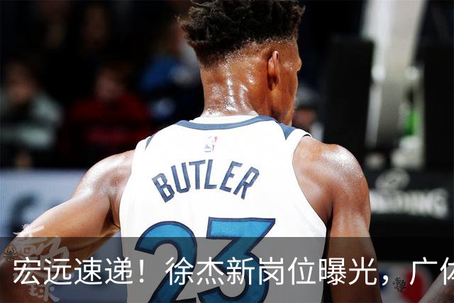 宏远速递！徐杰新岗位曝光，广体力挺胡明轩，赞助商施压广东队