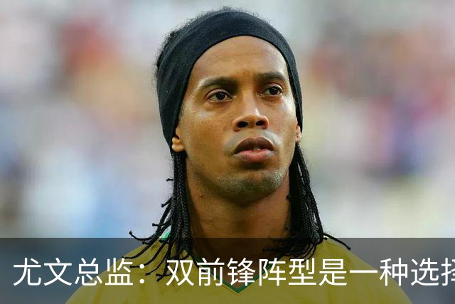 尤文总监：双前锋阵型是一种选择，意甲的转会竞争力不如其他联赛
