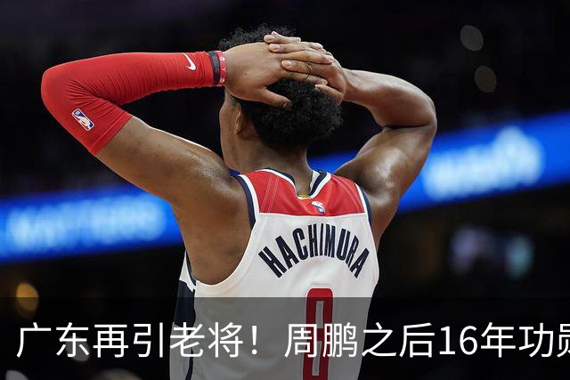 广东再引老将！周鹏之后16年功勋回归，后杜锋时代阵容迎来补强