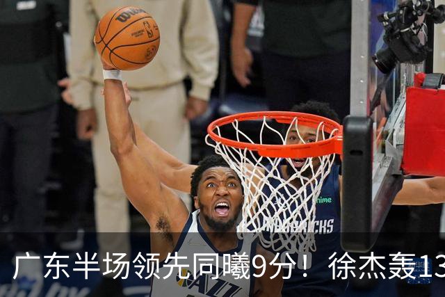 广东半场领先同曦9分！徐杰轰13+3，阿祖+弗格表现亮眼，亚帅首秀吃T