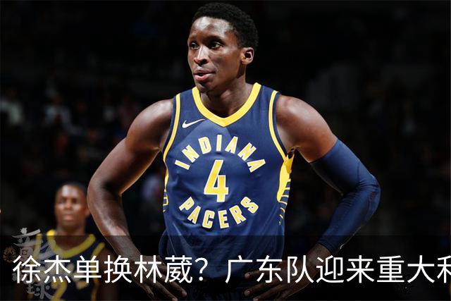 徐杰单换林葳？广东队迎来重大利好，保底能进总决赛了！