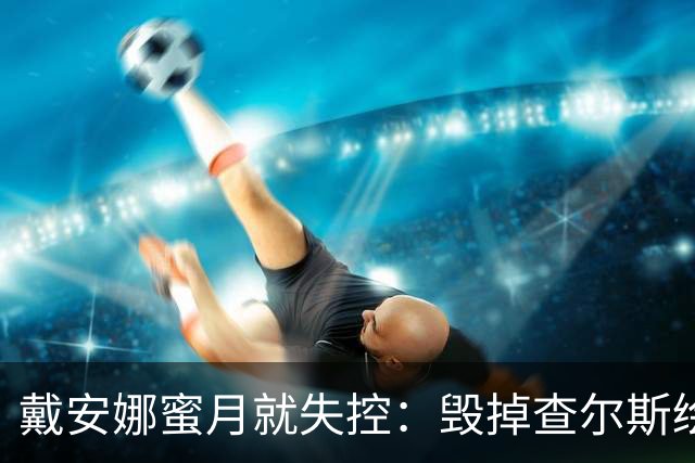 戴安娜蜜月就失控：毁掉查尔斯绘画工具，踢翻家具，折磨得他失眠