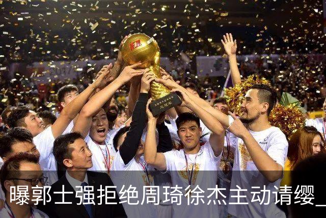 曝郭士强拒绝周琦徐杰主动请缨 训练中与林葳发生冲突
