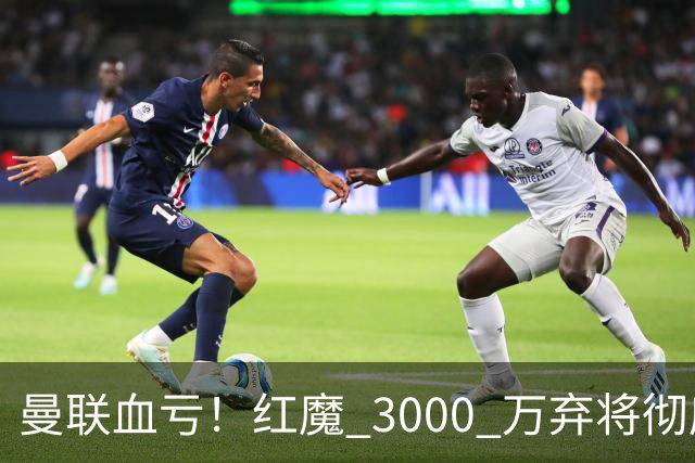 曼联血亏！红魔 3000 万弃将彻底逆袭！名宿直言他现在是队内第一