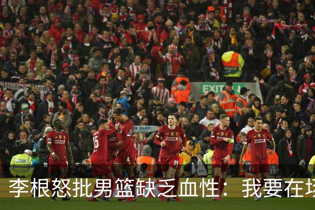 李根怒批男篮缺乏血性：我要在场高低撂倒一个！努力不够 拼命才行