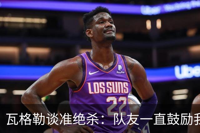 瓦格勒谈准绝杀：队友一直鼓励我出手 季前赛是提升自我的好时机