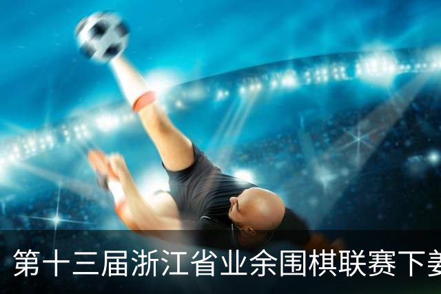第十三届浙江省业余围棋联赛下姜站落幕 温州登顶