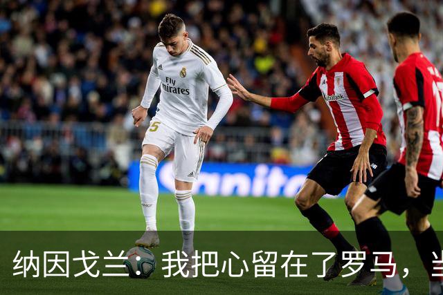 纳因戈兰：我把心留在了罗马，当初离开是因蒙奇玩了两面派