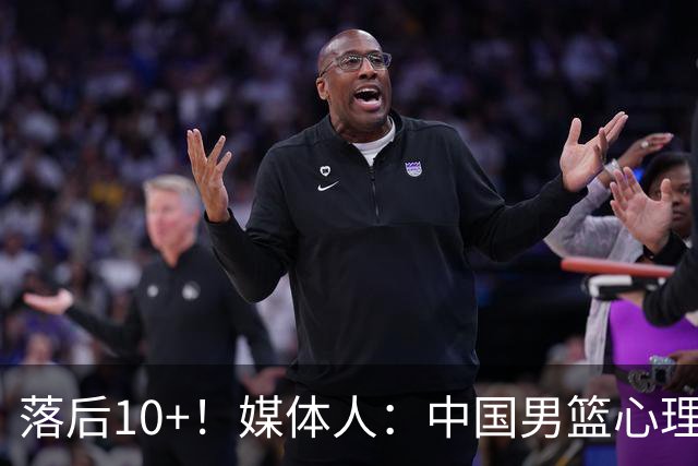 落后10+！媒体人：中国男篮心理压力太大 日本男篮看上去非常轻松