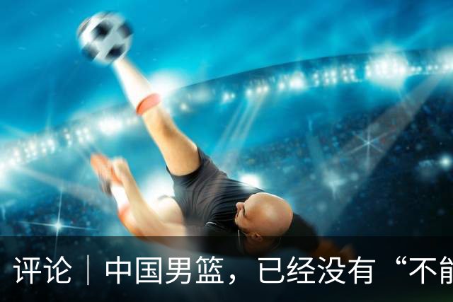 评论｜中国男篮，已经没有“不能输”的比赛了