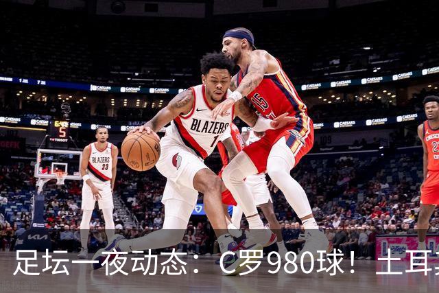 足坛一夜动态：C罗980球！土耳其官宣主帅下课 马竞官方嘲讽皇马