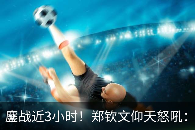 鏖战近3小时！郑钦文仰天怒吼：提奖金77万元 世界排名升到第45位