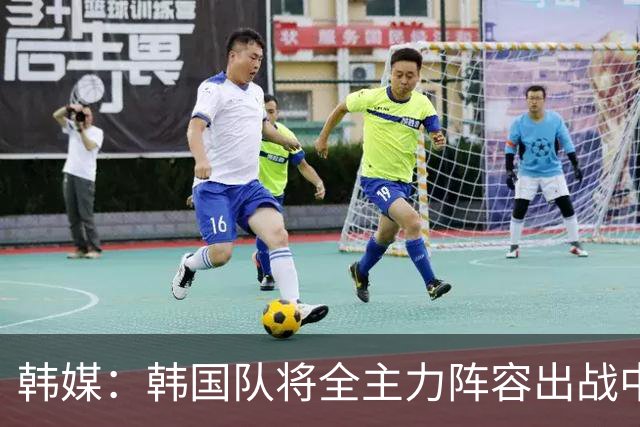 韩媒：韩国队将全主力阵容出战中国男足 力争大比分取胜