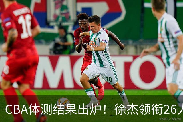 CBA体测结果出炉！徐杰领衔26人获得下赛季免测，王哲林、沈梓捷、张皓嘉、阿不都沙拉木等26人未通过体测